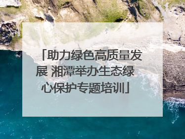 助力绿色高质量发展 湘潭举办生态绿心保护专题培训