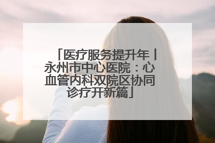 医疗服务提升年丨永州市中心医院：心血管内科双院区协同诊疗开新篇