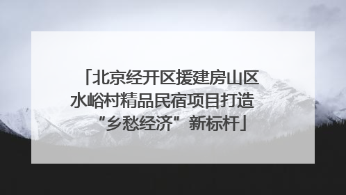 北京经开区援建房山区水峪村精品民宿项目打造“乡愁经济”新标杆