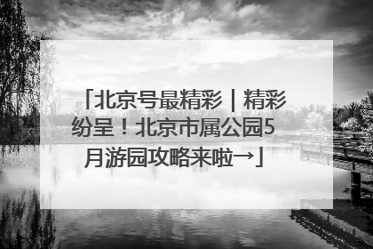 北京号最精彩｜精彩纷呈！北京市属公园5月游园攻略来啦→