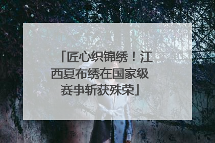 匠心织锦绣！江西夏布绣在国家级赛事斩获殊荣