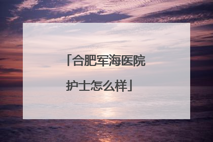 合肥军海医院护士怎么样