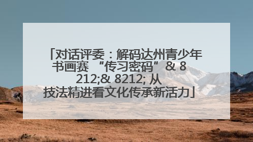 对话评委：解码达州青少年书画赛 “传习密码”& 8212;& 8212; 从技法精进看文化传承新活力