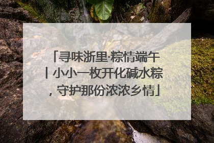 寻味浙里·粽情端午丨小小一枚开化碱水粽，守护那份浓浓乡情