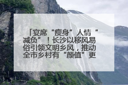宴席“瘦身”人情“减负”！长沙以移风易俗引领文明乡风，推动全市乡村有“颜值”更显“气质”