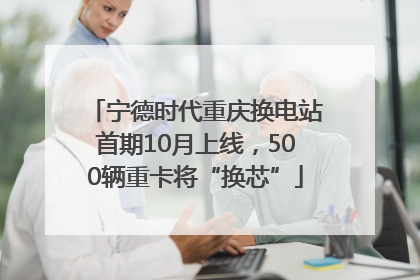 宁德时代重庆换电站首期10月上线，500辆重卡将“换芯”