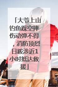 大爷上山钓鱼踩空摔伤动弹不得，消防顶烈日跋涉近1小时抵达救援