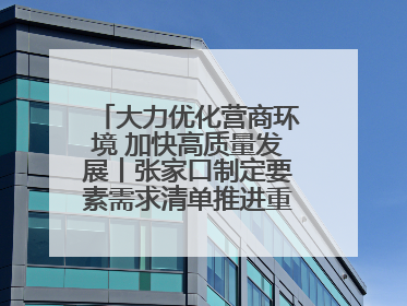大力优化营商环境 加快高质量发展丨张家口制定要素需求清单推进重点项目建设
