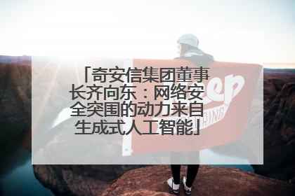 奇安信集团董事长齐向东：网络安全突围的动力来自生成式人工智能