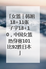 女篮｜韩旭18+11张子宇18+10，中国女篮热身赛101比92胜日本