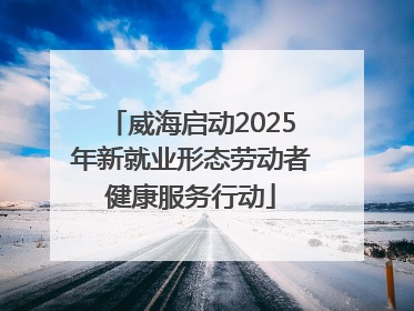 威海启动2025年新就业形态劳动者健康服务行动