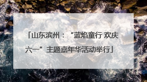 山东滨州：“蓝焰童行 欢庆六一”主题嘉年华活动举行