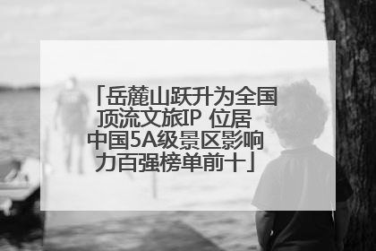 岳麓山跃升为全国顶流文旅IP 位居中国5A级景区影响力百强榜单前十