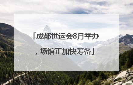 成都世运会8月举办，场馆正加快筹备