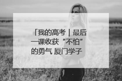 我的高考｜最后一课收获“不怕”的勇气 厦门学子万里同风赴新程