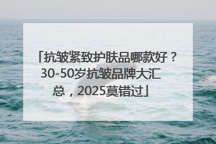 抗皱紧致护肤品哪款好？30-50岁抗皱品牌大汇总，2025莫错过