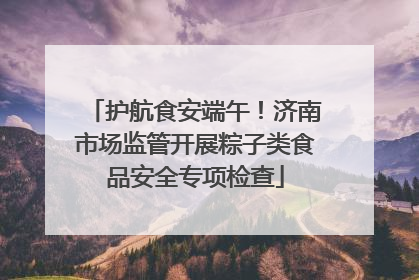 护航食安端午！济南市场监管开展粽子类食品安全专项检查