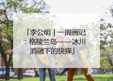 李公明｜一周画记：格陵兰岛——冰川消融下的抉择