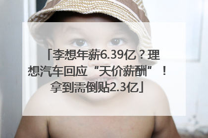 李想年薪6.39亿？理想汽车回应“天价薪酬”！拿到需倒贴2.3亿