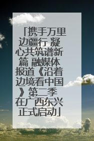 携手万里边疆行 凝心共筑谱新篇 融媒体报道《沿着边境看中国》第二季 在广西东兴正式启动