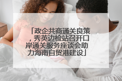 政企共商通关良策，秀英边检站召开口岸通关服务座谈会助力海南自贸港建设