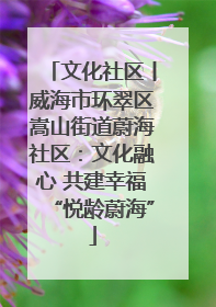 文化社区丨威海市环翠区嵩山街道蔚海社区：文化融心 共建幸福“悦龄蔚海”