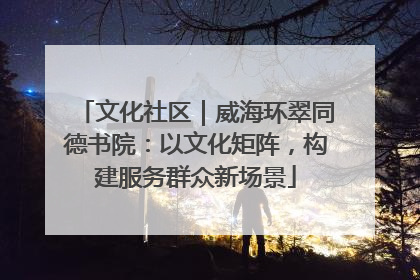文化社区｜威海环翠同德书院：以文化矩阵，构建服务群众新场景
