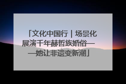 文化中国行｜场景化展演千年赫哲族婚俗——她让非遗变新潮