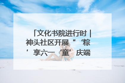 文化书院进行时｜神头社区开展“‘粽’享六一‘童’庆端午”主题系列活动