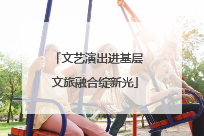 文艺演出进基层 文旅融合绽新光