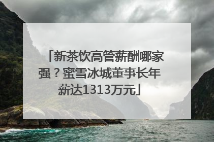 新茶饮高管薪酬哪家强？蜜雪冰城董事长年薪达1313万元