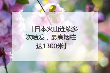 日本火山连续多次喷发，最高烟柱达1300米