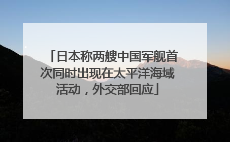日本称两艘中国军舰首次同时出现在太平洋海域活动，外交部回应