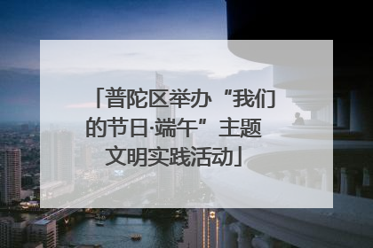 普陀区举办“我们的节日·端午”主题文明实践活动