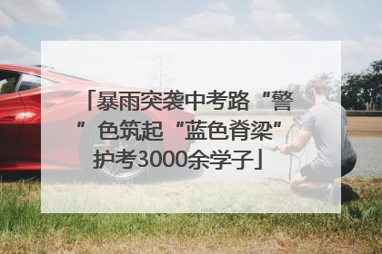 暴雨突袭中考路“警”色筑起“蓝色脊梁”护考3000余学子