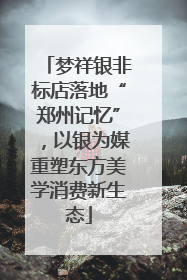 梦祥银非标店落地“郑州记忆”，以银为媒重塑东方美学消费新生态
