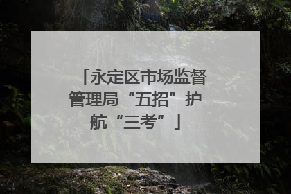 永定区市场监督管理局“五招”护航“三考”