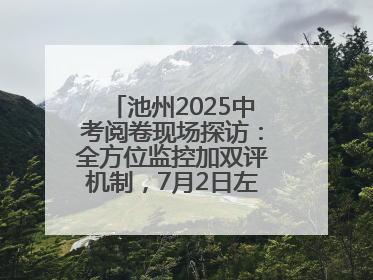 池州2025中考阅卷现场探访：全方位监控加双评机制，7月2日左右公布成绩