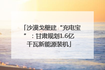 沙漠戈壁建“充电宝”：甘肃规划1.6亿千瓦新能源装机