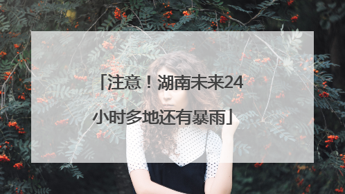 注意！湖南未来24小时多地还有暴雨