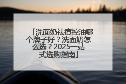 洗面奶祛痘控油哪个牌子好？洗面奶怎么选？2025一站式选购指南