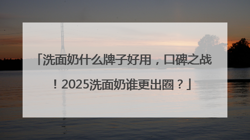 洗面奶什么牌子好用，口碑之战！2025洗面奶谁更出圈？