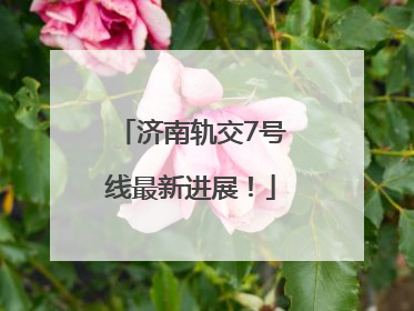 济南轨交7号线最新进展！
