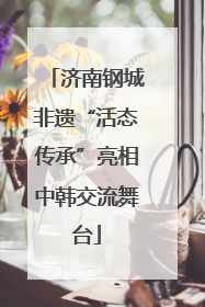 济南钢城非遗“活态传承”亮相中韩交流舞台