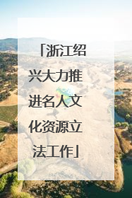 浙江绍兴大力推进名人文化资源立法工作