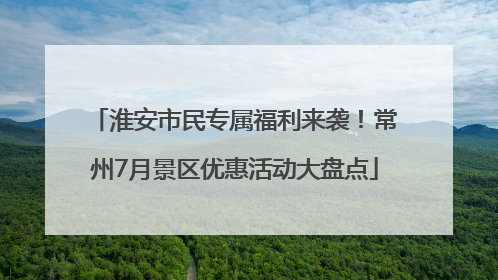 淮安市民专属福利来袭！常州7月景区优惠活动大盘点