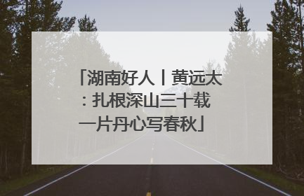湖南好人丨黄远太：扎根深山三十载 一片丹心写春秋