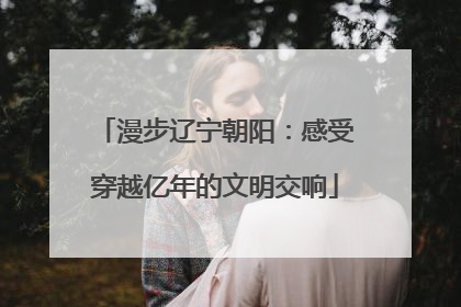 漫步辽宁朝阳：感受穿越亿年的文明交响