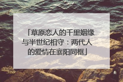 草原恋人的千里姻缘与半世纪相守：两代人的爱情在襄阳同框