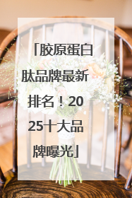 胶原蛋白肽品牌最新排名！2025十大品牌曝光